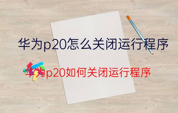 华为p20怎么关闭运行程序 华为p20如何关闭运行程序